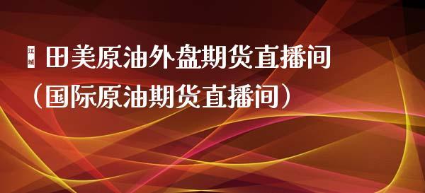 莆田美原油外盘期货直播间（国际原油期货直播间）_https://www.dong10.com_期货直播_第1张