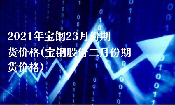 2021年宝钢23月份期货价格(宝钢股份二月份期货价格)_https://www.dong10.com_期货_第1张