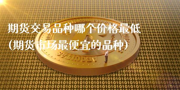 期货交易品种哪个价格最低(期货市场最便宜的品种)_https://www.dong10.com_期货_第1张