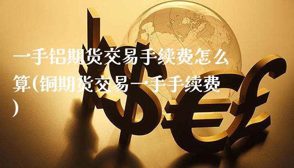 一手铝期货交易手续费怎么算(铜期货交易一手手续费)_https://www.dong10.com_期货_第1张