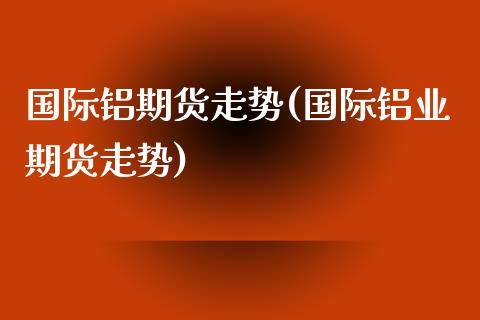 国际铝期货走势(国际铝业期货走势)_https://www.dong10.com_期货_第1张