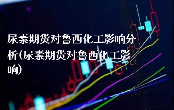 尿素期货对鲁西化工影响分析(尿素期货对鲁西化工影响)_https://www.dong10.com_期货_第1张