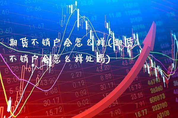 期货不销户会怎么样(期货不销户会怎么样处罚)_https://www.dong10.com_期货_第1张
