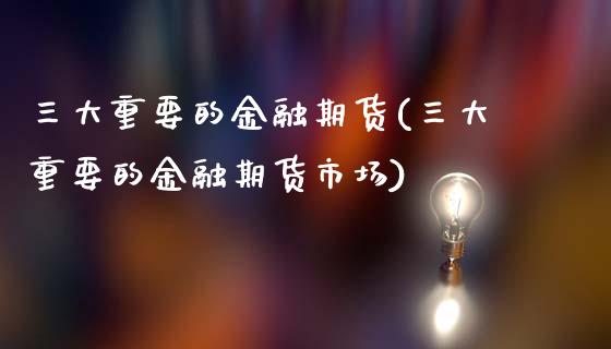 三大重要的金融期货(三大重要的金融期货市场)_https://www.dong10.com_期货_第1张