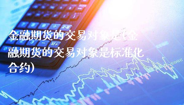 金融期货的交易对象是(金融期货的交易对象是标准化合约)_https://www.dong10.com_期货_第1张