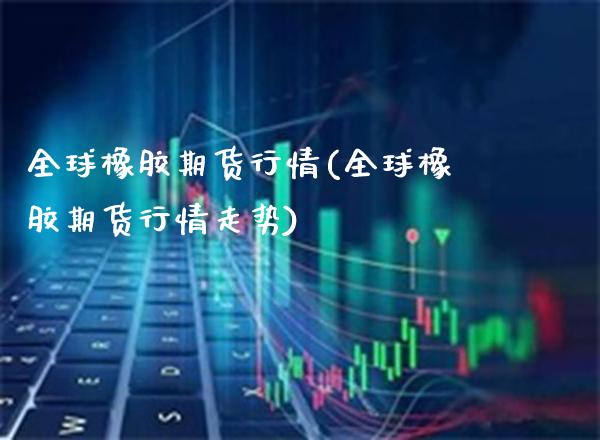 全球橡胶期货行情(全球橡胶期货行情走势)_https://www.dong10.com_期货_第1张