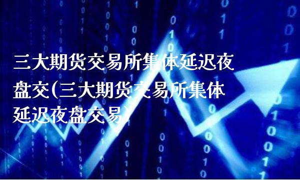 三大期货交易所集体延迟夜盘交(三大期货交易所集体延迟夜盘交易)_https://www.dong10.com_期货_第1张