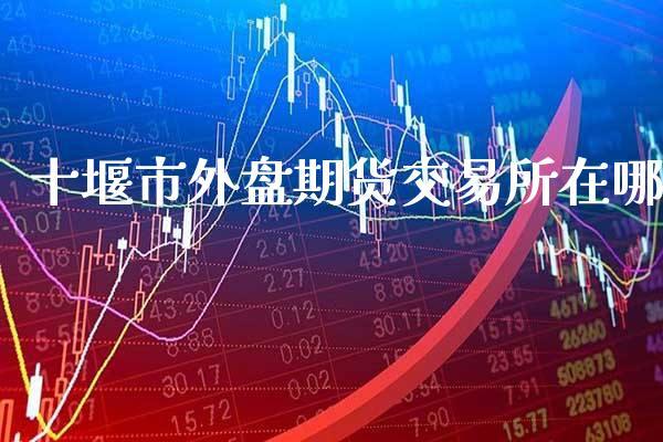 十堰市外盘期货交易所在哪_https://www.dong10.com_期货_第1张