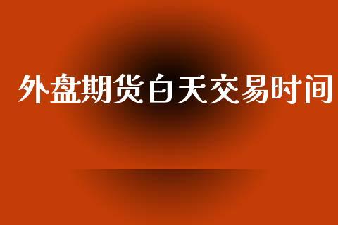 外盘期货白天交易时间_https://www.dong10.com_期货_第1张