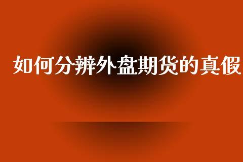 如何分辨外盘期货的真假_https://www.dong10.com_期货_第1张