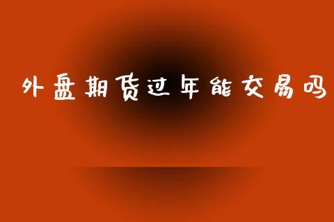 外盘期货过年能交易吗_https://www.dong10.com_期货_第1张