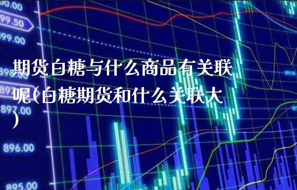 期货白糖与什么商品有关联呢(白糖期货和什么关联大)_https://www.dong10.com_期货_第1张