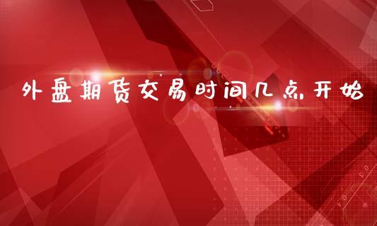 外盘期货交易时间几点开始_https://www.dong10.com_期货_第1张