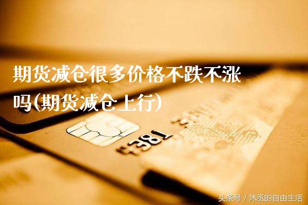 期货减仓很多价格不跌不涨吗(期货减仓上行)_https://www.dong10.com_期货_第1张