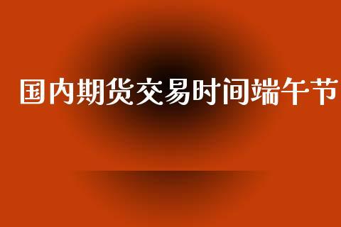 国内期货交易时间端午节_https://www.dong10.com_期货_第1张