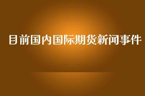 目前国内国际期货新闻事件_https://www.dong10.com_期货_第1张