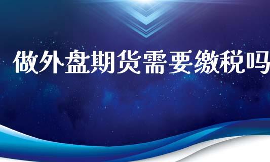 做外盘期货需要缴税吗_https://www.dong10.com_期货_第1张