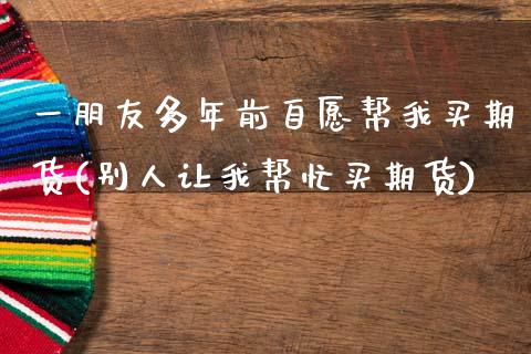 一朋友多年前自愿帮我买期货(别人让我帮忙买期货)_https://www.dong10.com_期货_第1张