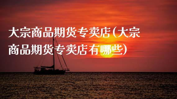 大宗商品期货专卖店(大宗商品期货专卖店有哪些)_https://www.dong10.com_期货_第1张