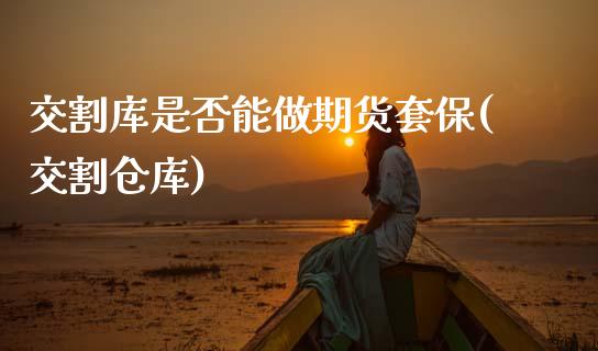 交割库是否能做期货套保(交割仓库)_https://www.dong10.com_期货_第1张
