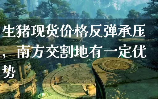 生猪现货价格反弹承压，南方交割地有一定优势_https://www.dong10.com_要闻_第1张