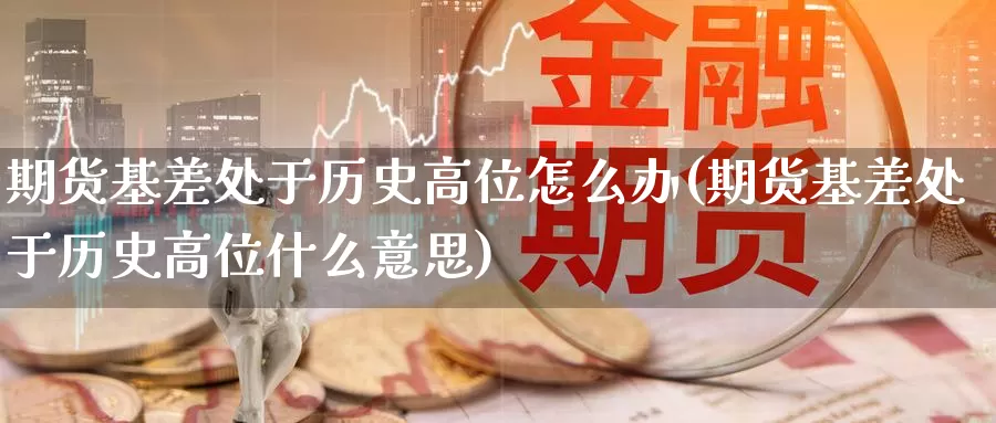 期货基差处于历史高位怎么办(期货基差处于历史高位什么意思)_https://www.dong10.com_期货_第1张