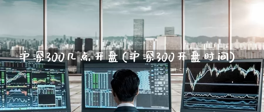 沪深300几点开盘(沪深300开盘时间)_https://www.dong10.com_期货_第1张